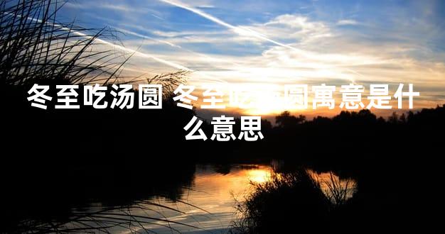 冬至吃汤圆 冬至吃汤圆寓意是什么意思